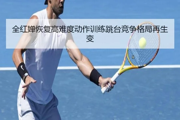 全红婵恢复高难度动作训练跳台竞争格局再生变